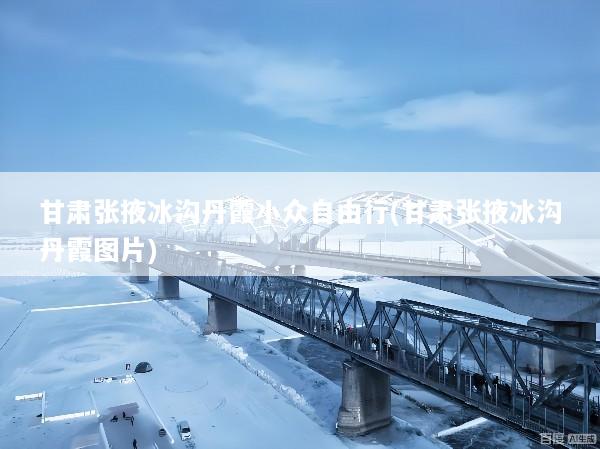 甘肃张掖冰沟丹霞小众自由行(甘肃张掖冰沟丹霞图片)