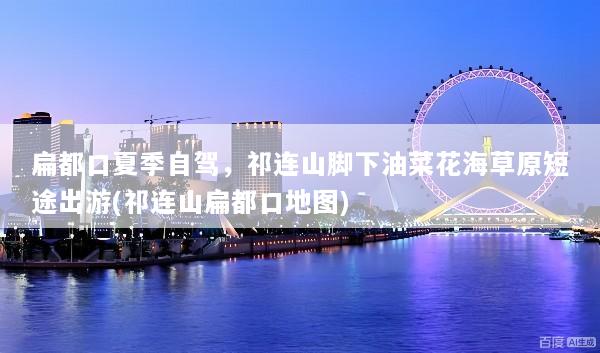 扁都口夏季自驾，祁连山脚下油菜花海草原短途出游(祁连山扁都口地图)