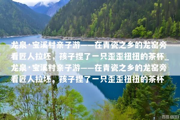 龙泉·宝溪村亲子游——在青瓷之乡的龙窑旁看匠人拉坯，孩子捏了一只歪歪扭扭的茶杯_龙泉·宝溪村亲子游——在青瓷之乡的龙窑旁看匠人拉坯，孩子捏了一只歪歪扭扭的茶杯
