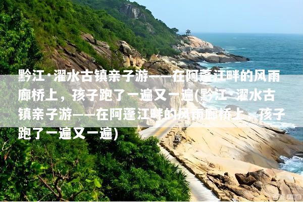 黔江·濯水古镇亲子游——在阿蓬江畔的风雨廊桥上，孩子跑了一遍又一遍(黔江·濯水古镇亲子游——在阿蓬江畔的风雨廊桥上，孩子跑了一遍又一遍)