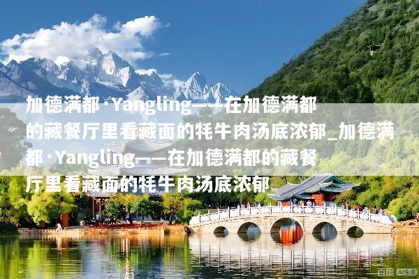 加德满都·Yangling——在加德满都的藏餐厅里看藏面的牦牛肉汤底浓郁_加德满都·Yangling——在加德满都的藏餐厅里看藏面的牦牛肉汤底浓郁