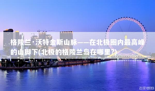 格陵兰·沃特金斯山脉——在北极圈内最高峰的山脚下(北极的格陵兰岛在哪里?)