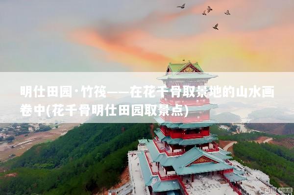 明仕田园·竹筏——在花千骨取景地的山水画卷中(花千骨明仕田园取景点)