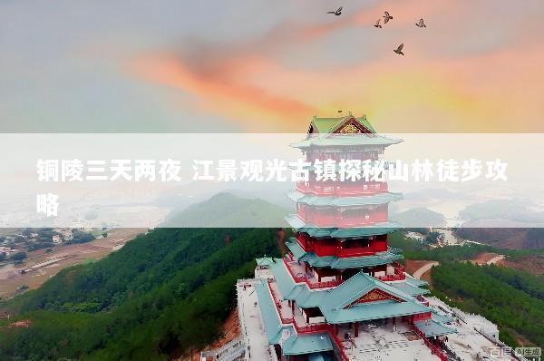 铜陵三天两夜 江景观光古镇探秘山林徒步攻略